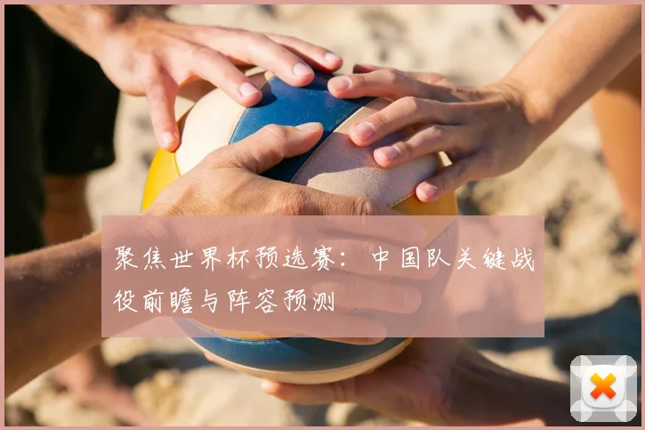 聚焦世界杯预选赛：中国队关键战役前瞻与阵容预测