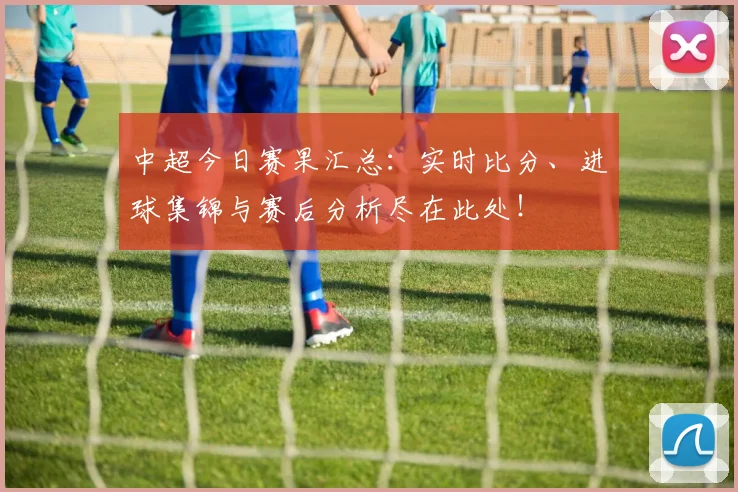 中超今日赛果汇总:实时比分、进球集锦与赛后分析尽在此处!